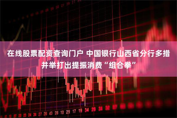 在线股票配资查询门户 中国银行山西省分行多措并举打出提振消费“组合拳”