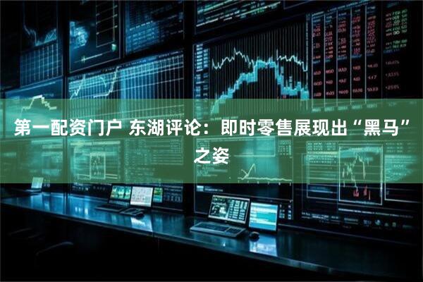 第一配资门户 东湖评论：即时零售展现出“黑马”之姿