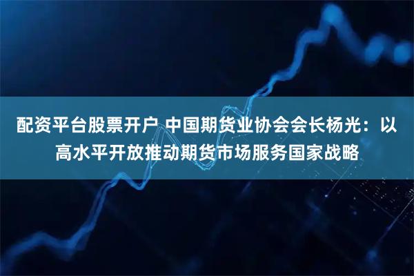 配资平台股票开户 中国期货业协会会长杨光：以高水平开放推动期货市场服务国家战略