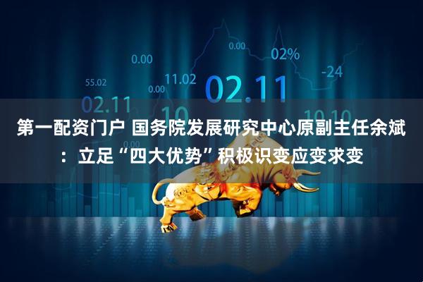 第一配资门户 国务院发展研究中心原副主任余斌：立足“四大优势”积极识变应变求变