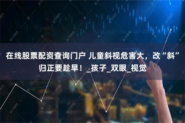 在线股票配资查询门户 儿童斜视危害大，改“斜”归正要趁早！_孩子_双眼_视觉