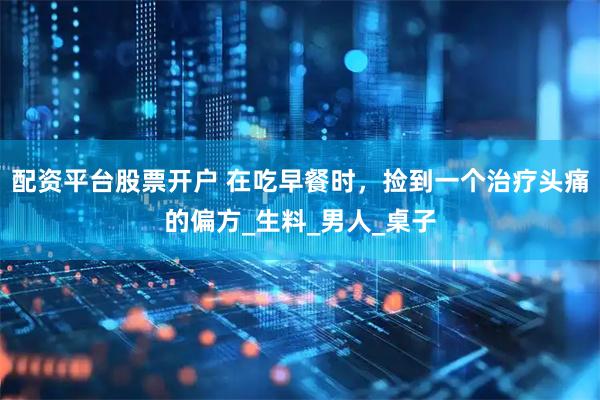 配资平台股票开户 在吃早餐时，捡到一个治疗头痛的偏方_生料_男人_桌子