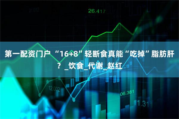 第一配资门户 “16+8”轻断食真能“吃掉”脂肪肝？_饮食_代谢_赵红