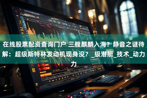 在线股票配资查询门户 三艘麒麟入海？静音之谜待解：超级斯特林发动机现身没？_级潜艇_技术_动力
