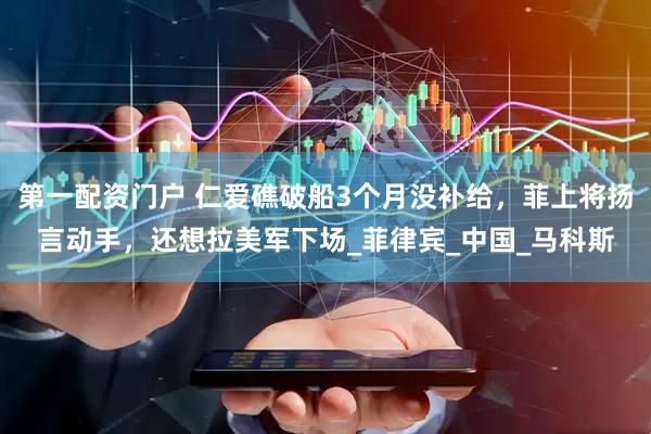 第一配资门户 仁爱礁破船3个月没补给，菲上将扬言动手，还想拉美军下场_菲律宾_中国_马科斯