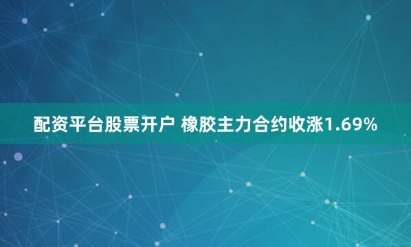 配资平台股票开户 橡胶主力合约收涨1.69%