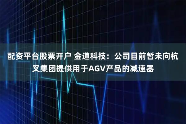 配资平台股票开户 金道科技：公司目前暂未向杭叉集团提供用于AGV产品的减速器
