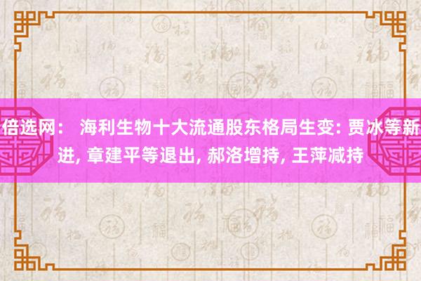 倍选网： 海利生物十大流通股东格局生变: 贾冰等新进, 章建平等退出, 郝洛增持, 王萍减持