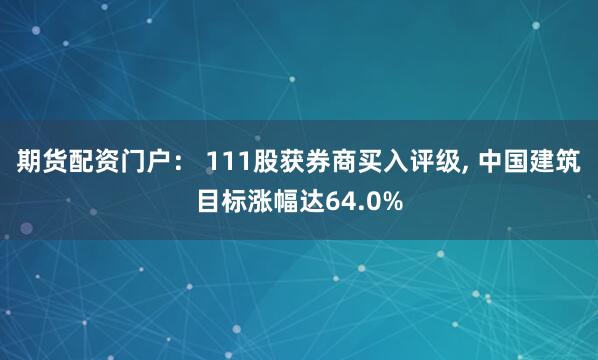 期货配资门户： 111股获券商买入评级, 中国建筑目标涨幅达64.0%