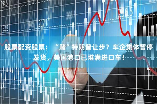 股票配资股票： “赌”特朗普让步？车企集体暂停发货，美国港口已堆满进口车！