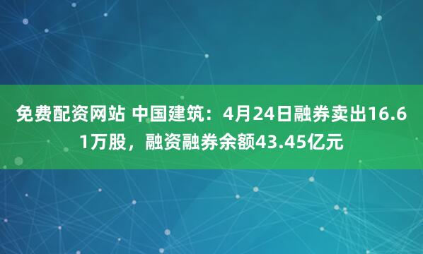 免费配资网站 中国建筑：4月24日融券卖出16.61万股，融资融券余额43.45亿元