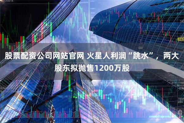 股票配资公司网站官网 火星人利润“跳水”，两大股东拟抛售1200万股