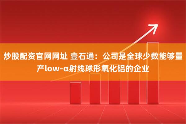 炒股配资官网网址 壹石通：公司是全球少数能够量产low-α射线球形氧化铝的企业