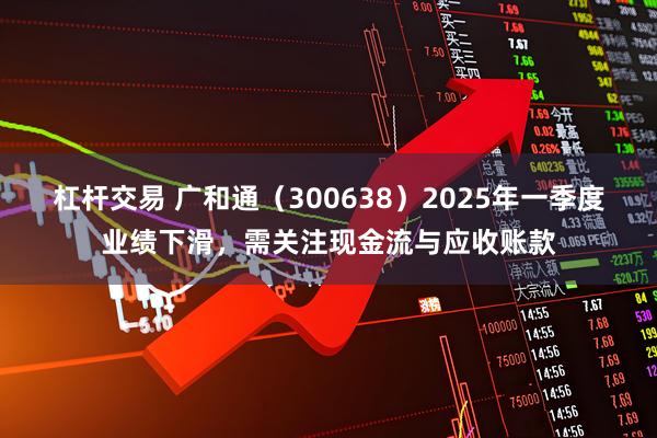 杠杆交易 广和通（300638）2025年一季度业绩下滑，需关注现金流与应收账款
