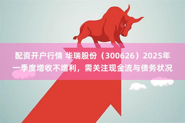 配资开户行情 华瑞股份（300626）2025年一季度增收不增利，需关注现金流与债务状况