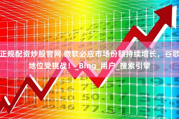 正规配资炒股官网 微软必应市场份额持续增长，谷歌地位受挑战！_Bing_用户_搜索引擎