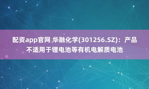 配资app官网 华融化学(301256.SZ)：产品不适用于锂电池等有机电解质电池