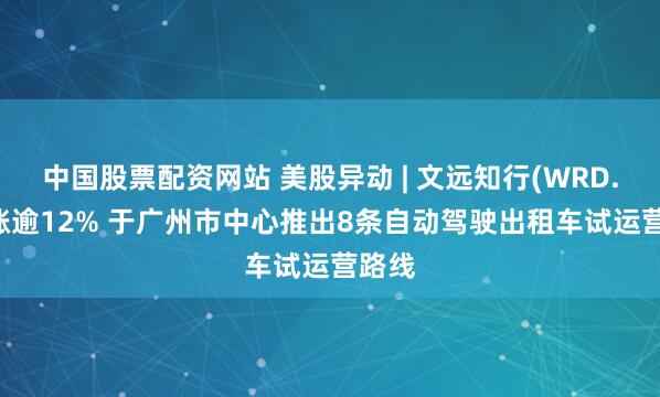 中国股票配资网站 美股异动 | 文远知行(WRD.US)涨逾12% 于广州市中心推出8条自动驾驶出租车试运营路线