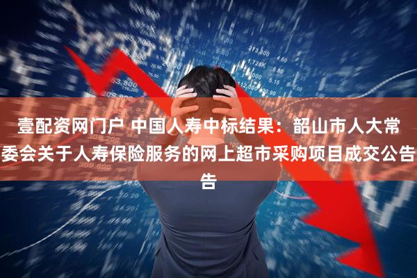 壹配资网门户 中国人寿中标结果：韶山市人大常委会关于人寿保险服务的网上超市采购项目成交公告