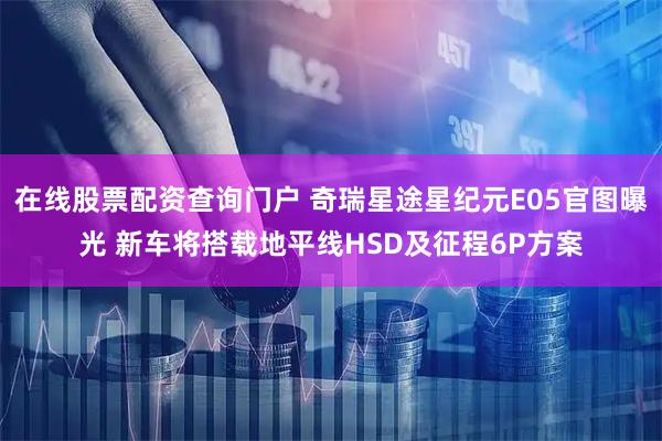 在线股票配资查询门户 奇瑞星途星纪元E05官图曝光 新车将搭载地平线HSD及征程6P方案