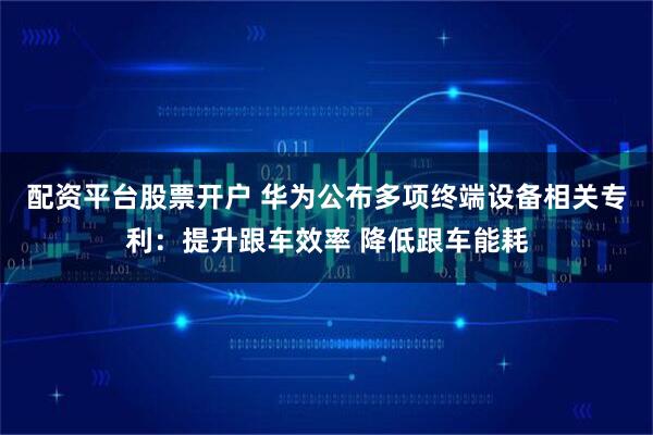 配资平台股票开户 华为公布多项终端设备相关专利：提升跟车效率 降低跟车能耗