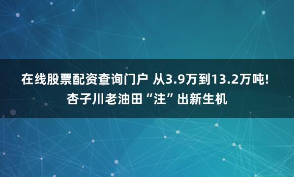 在线股票配资查询门户 从3.9万到13.2万吨! 杏子川老油田“注”出新生机