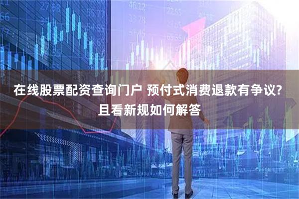 在线股票配资查询门户 预付式消费退款有争议? 且看新规如何解答