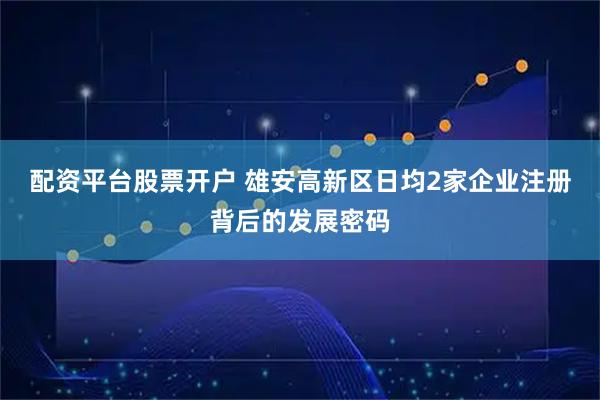 配资平台股票开户 雄安高新区日均2家企业注册背后的发展密码
