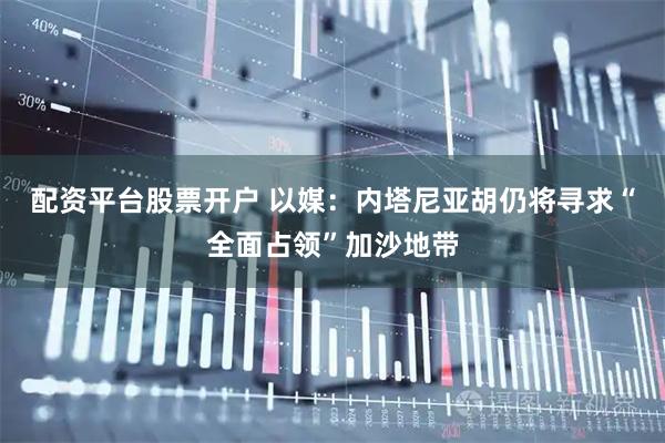 配资平台股票开户 以媒：内塔尼亚胡仍将寻求“全面占领”加沙地带