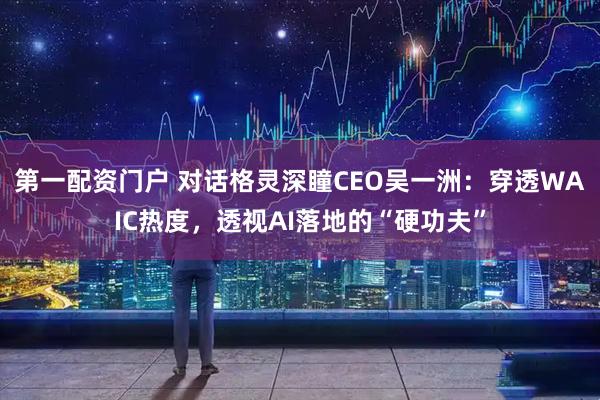 第一配资门户 对话格灵深瞳CEO吴一洲：穿透WAIC热度，透视AI落地的“硬功夫”