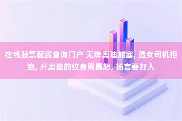 在线股票配资查询门户 无牌奥迪加塞, 遭女司机拒绝, 开奥迪的纹身男暴怒, 扬言要打人