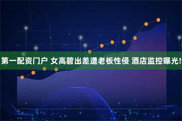 第一配资门户 女高管出差遭老板性侵 酒店监控曝光!