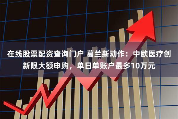 在线股票配资查询门户 葛兰新动作：中欧医疗创新限大额申购，单日单账户最多10万元