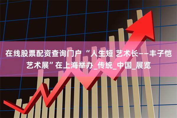在线股票配资查询门户 “人生短 艺术长——丰子恺艺术展”在上海举办_传统_中国_展览