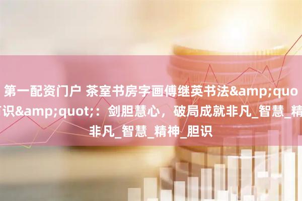 第一配资门户 茶室书房字画傅继英书法&quot;有胆有识&quot;：剑胆慧心，破局成就非凡_智慧_精神_胆识