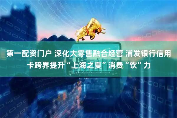 第一配资门户 深化大零售融合经营 浦发银行信用卡跨界提升“上海之夏”消费“饮”力