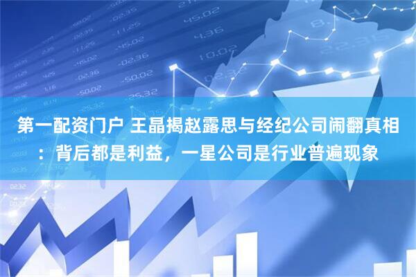 第一配资门户 王晶揭赵露思与经纪公司闹翻真相：背后都是利益，一星公司是行业普遍现象