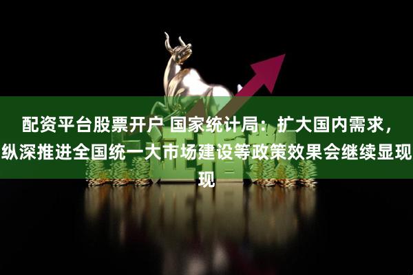 配资平台股票开户 国家统计局：扩大国内需求，纵深推进全国统一大市场建设等政策效果会继续显现